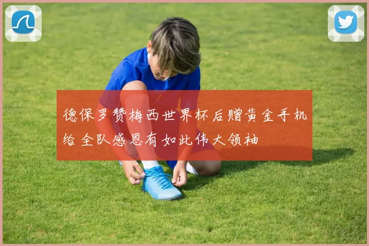 德保罗赞梅西世界杯后赠黄金手机给全队感恩有如此伟大领袖