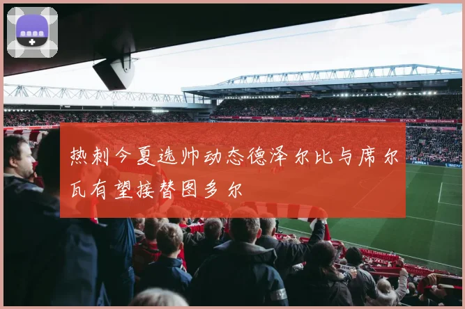 热刺今夏选帅动态德泽尔比与席尔瓦有望接替图多尔