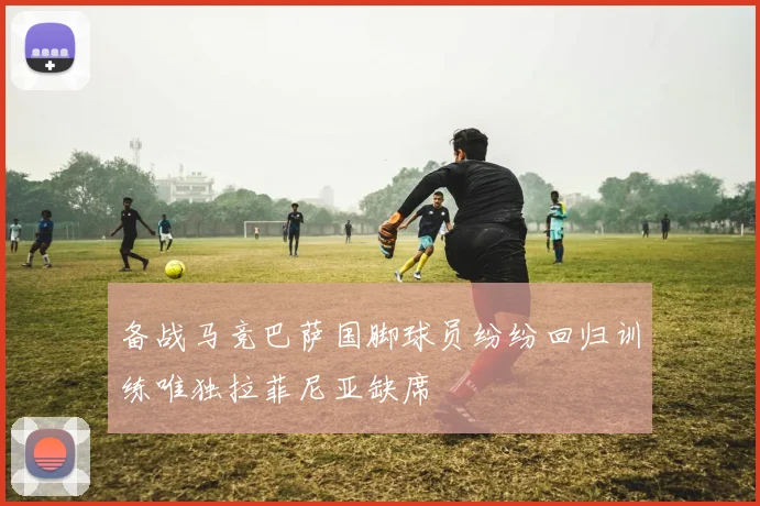 备战马竞巴萨国脚球员纷纷回归训练唯独拉菲尼亚缺席