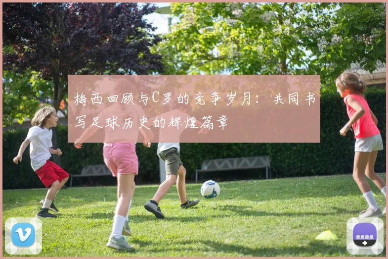 梅西回顾与C罗的竞争岁月：共同书写足球历史的辉煌篇章