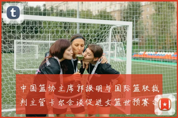 中国篮协主席郭振明与国际篮联裁判主管卡尔会谈促进女篮世预赛合作