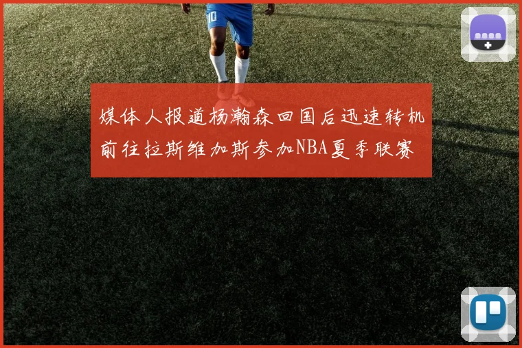 媒体人报道杨瀚森回国后迅速转机前往拉斯维加斯参加NBA夏季联赛