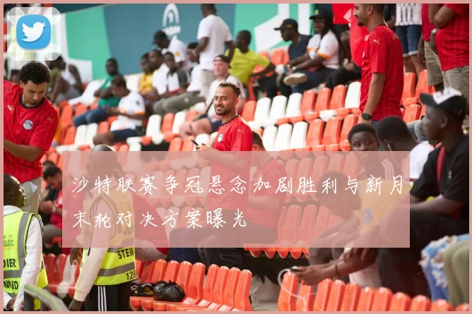 沙特联赛争冠悬念加剧胜利与新月末轮对决方案曝光