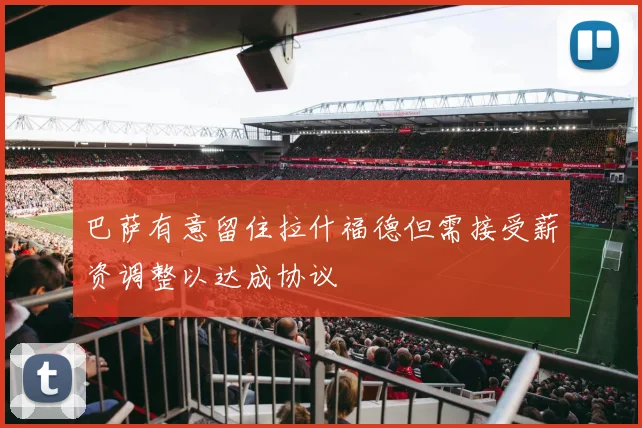 巴萨有意留住拉什福德但需接受薪资调整以达成协议