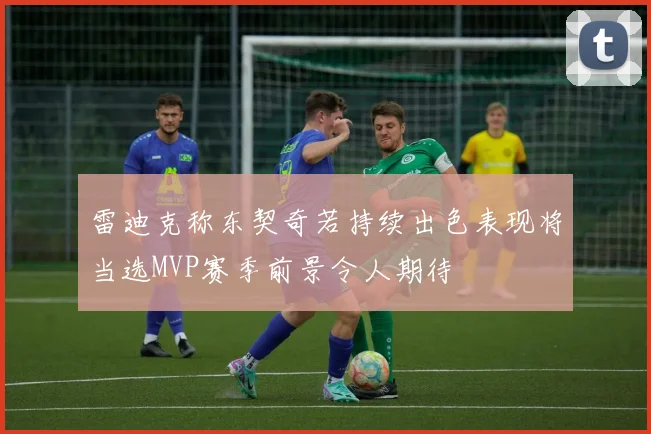 雷迪克称东契奇若持续出色表现将当选MVP赛季前景令人期待