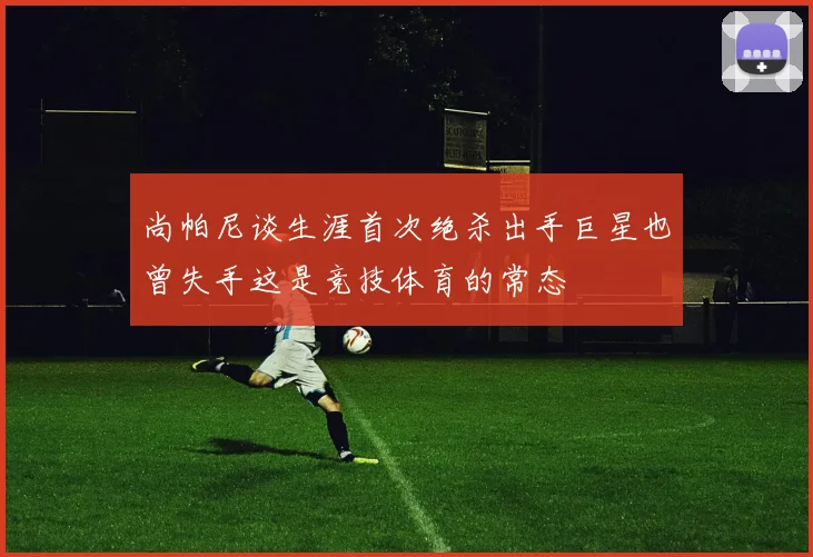 尚帕尼谈生涯首次绝杀出手巨星也曾失手这是竞技体育的常态