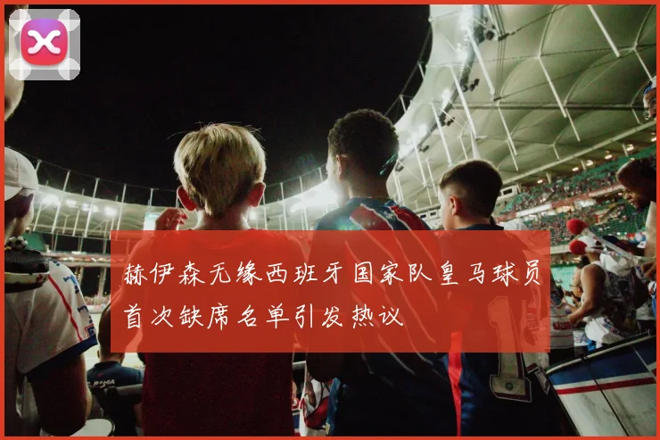 赫伊森无缘西班牙国家队皇马球员首次缺席名单引发热议