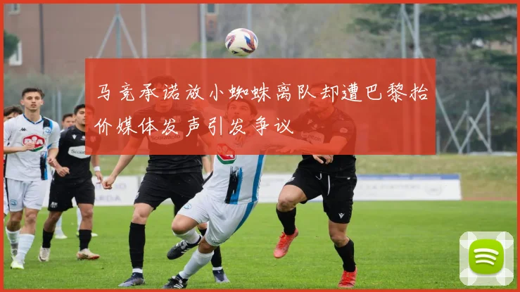 马竞承诺放小蜘蛛离队却遭巴黎抬价媒体发声引发争议