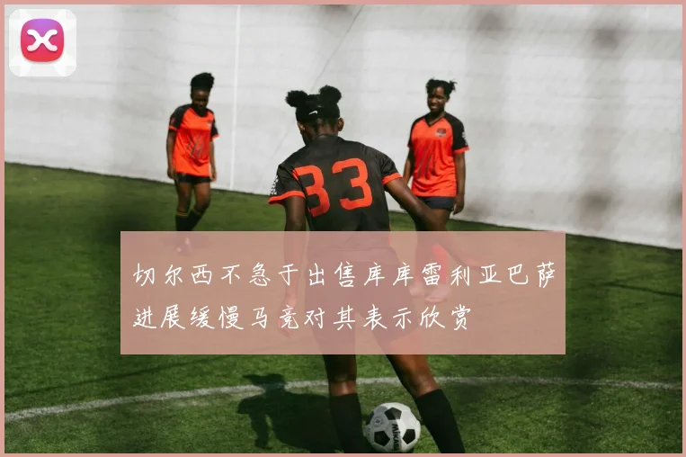 切尔西不急于出售库库雷利亚巴萨进展缓慢马竞对其表示欣赏