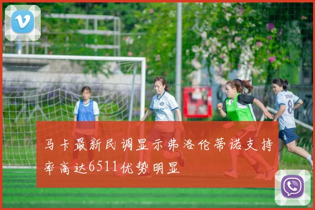 马卡最新民调显示弗洛伦蒂诺支持率高达6511优势明显