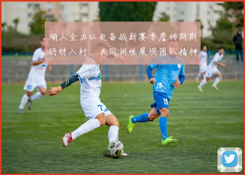 湖人全力以赴备战新赛季詹姆斯斯玛特八村塁共同训练展现团队精神