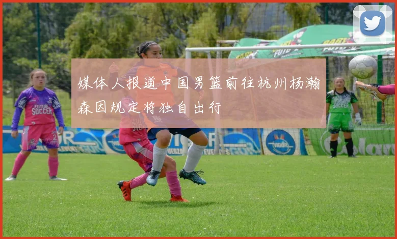媒体人报道中国男篮前往杭州杨瀚森因规定将独自出行