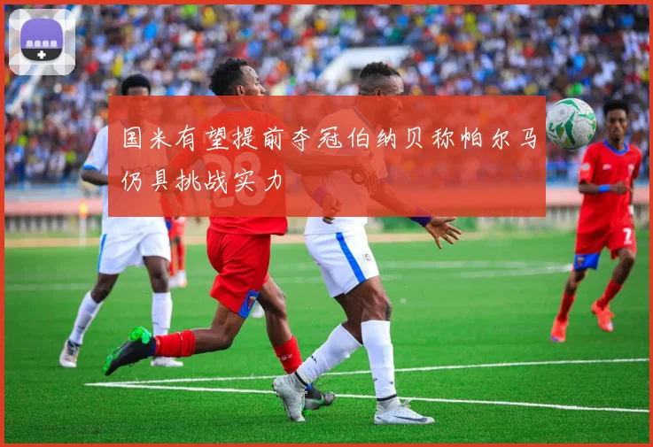 国米有望提前夺冠伯纳贝称帕尔马仍具挑战实力
